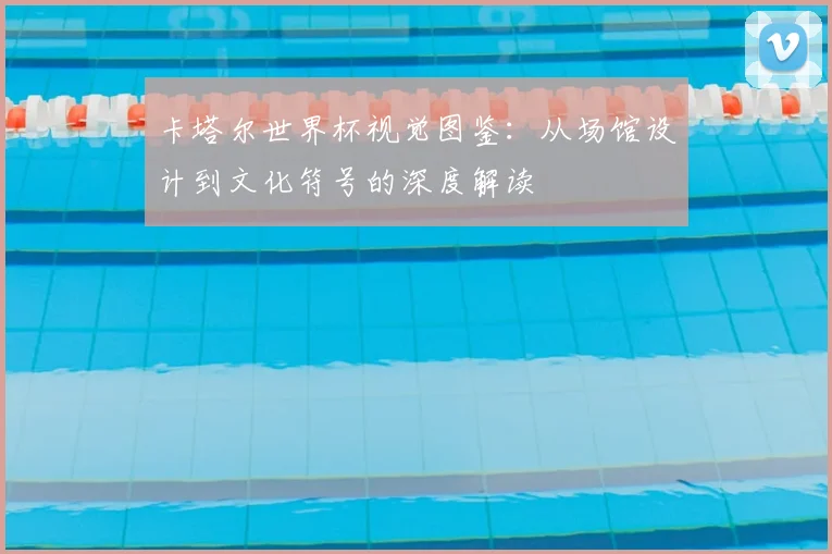 卡塔尔世界杯视觉图鉴：从场馆设计到文化符号的深度解读