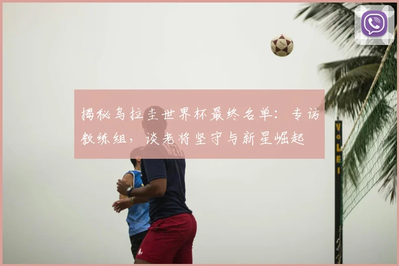 揭秘乌拉圭世界杯最终名单：专访教练组，谈老将坚守与新星崛起