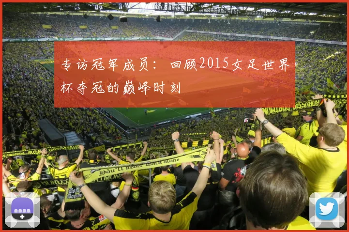 专访冠军成员：回顾2015女足世界杯夺冠的巅峰时刻