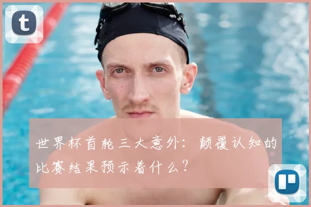 世界杯首轮三大意外:颠覆认知的比赛结果预示着什么?