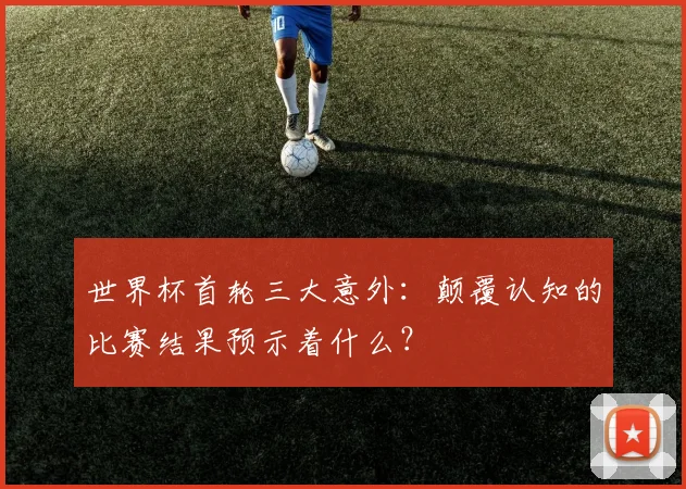 世界杯首轮三大意外:颠覆认知的比赛结果预示着什么?