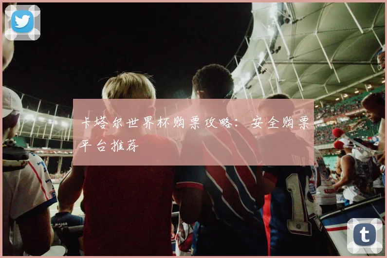 卡塔尔世界杯购票攻略:安全购票平台推荐