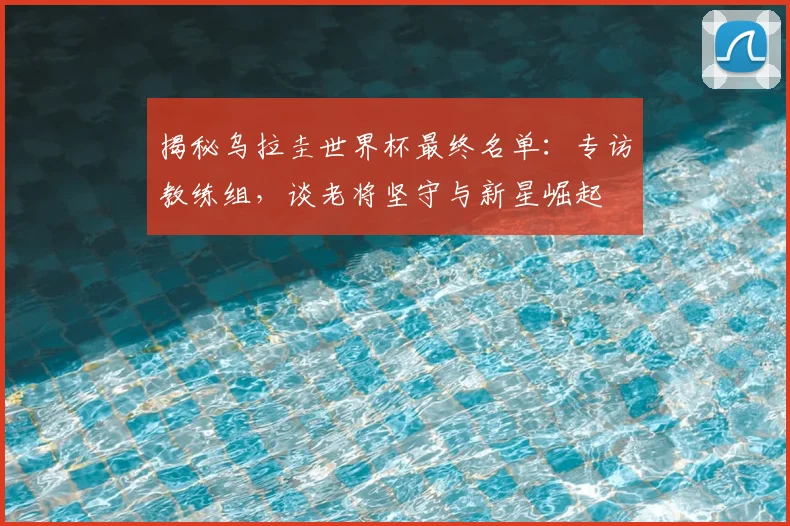 揭秘乌拉圭世界杯最终名单：专访教练组，谈老将坚守与新星崛起