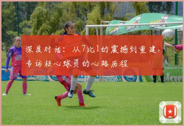 深度对话：从7比1的震撼到重建，专访核心球员的心路历程