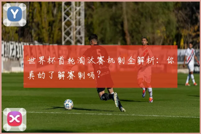 世界杯首轮淘汰赛机制全解析:你真的了解赛制吗?