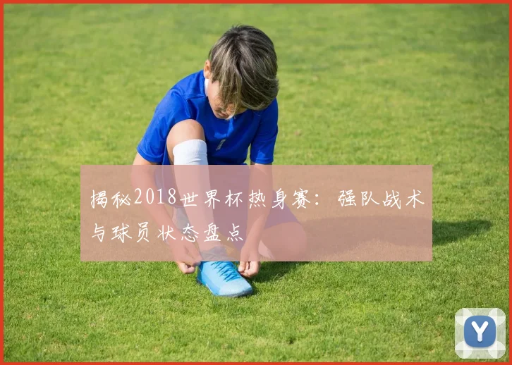 揭秘2018世界杯热身赛：强队战术与球员状态盘点