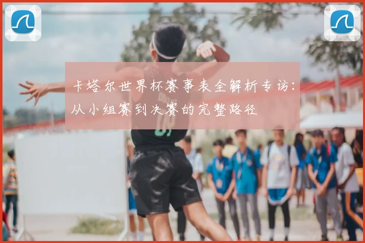 卡塔尔世界杯赛事表全解析专访:从小组赛到决赛的完整路径