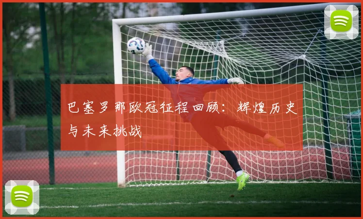 巴塞罗那欧冠征程回顾：辉煌历史与未来挑战