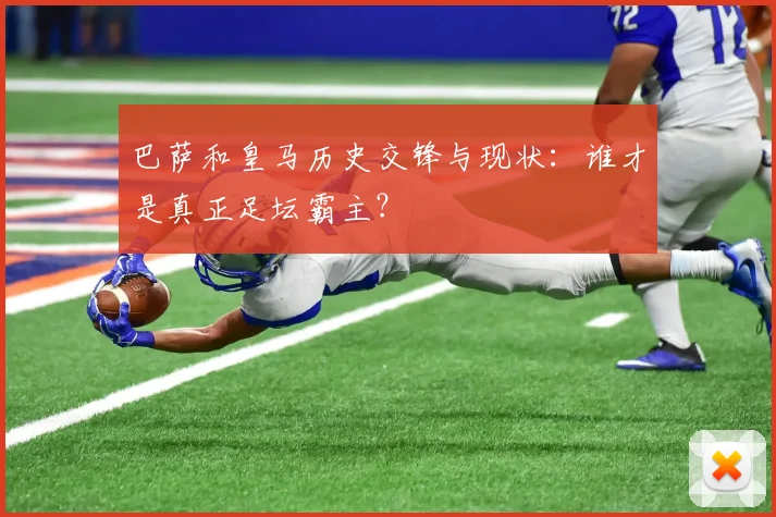 巴萨和皇马历史交锋与现状：谁才是真正足坛霸主？