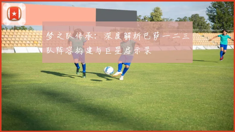 梦之队传承：深度解析巴萨一二三队阵容构建与巨星启示录