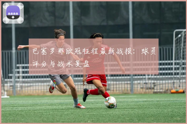 巴塞罗那欧冠征程最新战报：球员评分与战术复盘