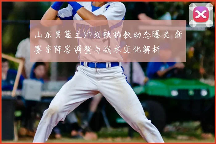 山东男篮主帅刘铁执教动态曝光 新赛季阵容调整与战术变化解析