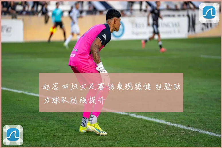 赵容回归女足赛场表现稳健 经验助力球队防线提升