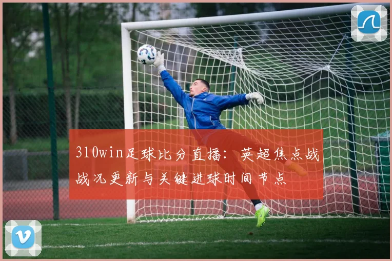 310win足球比分直播：英超焦点战战况更新与关键进球时间节点